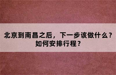 北京到南昌之后，下一步该做什么？如何安排行程？