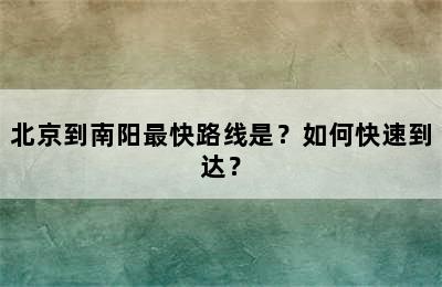 北京到南阳最快路线是？如何快速到达？