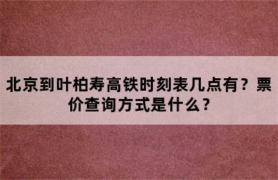 北京到叶柏寿高铁时刻表几点有？票价查询方式是什么？