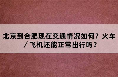 北京到合肥现在交通情况如何？火车／飞机还能正常出行吗？