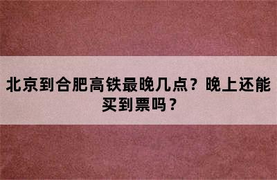 北京到合肥高铁最晚几点？晚上还能买到票吗？