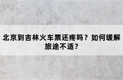 北京到吉林火车票还疼吗？如何缓解旅途不适？