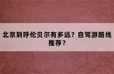 北京到呼伦贝尔有多远？自驾游路线推荐？