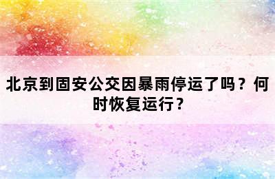 北京到固安公交因暴雨停运了吗？何时恢复运行？