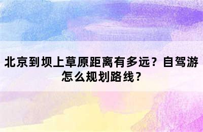 北京到坝上草原距离有多远？自驾游怎么规划路线？
