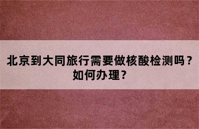 北京到大同旅行需要做核酸检测吗？如何办理？