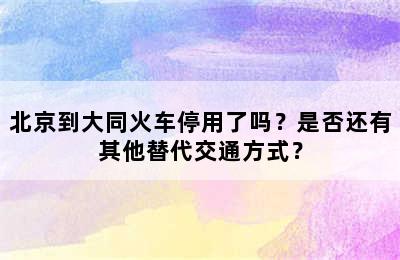 北京到大同火车停用了吗？是否还有其他替代交通方式？