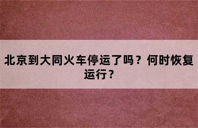 北京到大同火车停运了吗？何时恢复运行？