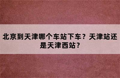 北京到天津哪个车站下车？天津站还是天津西站？