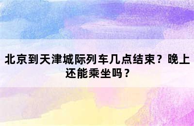 北京到天津城际列车几点结束？晚上还能乘坐吗？