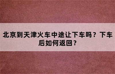 北京到天津火车中途让下车吗？下车后如何返回？