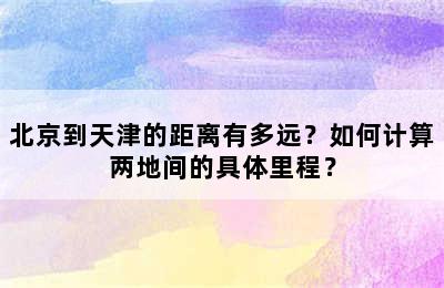 北京到天津的距离有多远？如何计算两地间的具体里程？