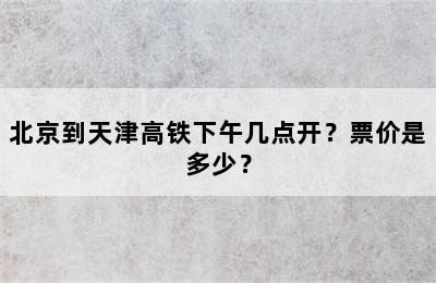 北京到天津高铁下午几点开？票价是多少？