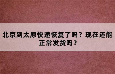 北京到太原快递恢复了吗？现在还能正常发货吗？