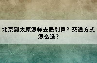 北京到太原怎样去最划算？交通方式怎么选？
