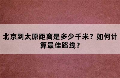 北京到太原距离是多少千米？如何计算最佳路线？