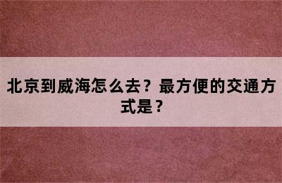 北京到威海怎么去？最方便的交通方式是？