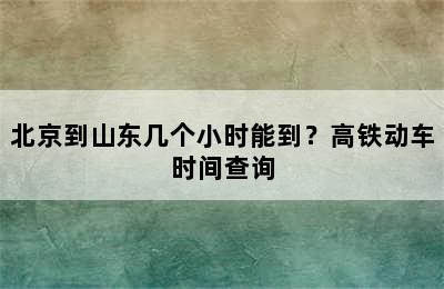 北京到山东几个小时能到？高铁动车时间查询