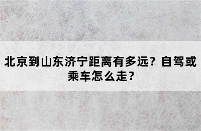 北京到山东济宁距离有多远？自驾或乘车怎么走？