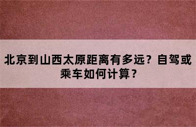 北京到山西太原距离有多远？自驾或乘车如何计算？
