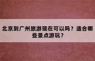 北京到广州旅游现在可以吗？适合哪些景点游玩？