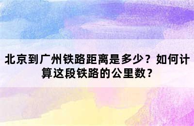 北京到广州铁路距离是多少？如何计算这段铁路的公里数？