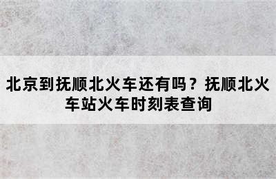 北京到抚顺北火车还有吗？抚顺北火车站火车时刻表查询