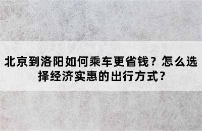 北京到洛阳如何乘车更省钱？怎么选择经济实惠的出行方式？