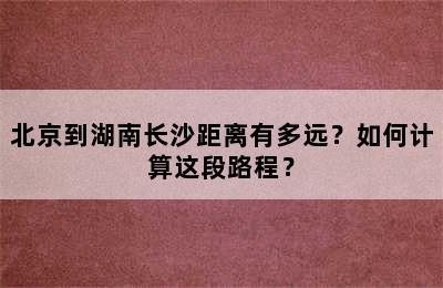 北京到湖南长沙距离有多远？如何计算这段路程？
