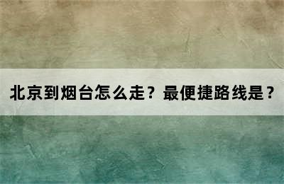 北京到烟台怎么走？最便捷路线是？