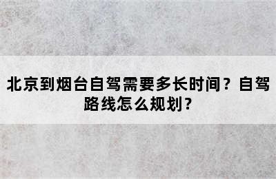 北京到烟台自驾需要多长时间？自驾路线怎么规划？