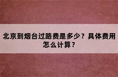 北京到烟台过路费是多少？具体费用怎么计算？
