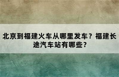 北京到福建火车从哪里发车？福建长途汽车站有哪些？