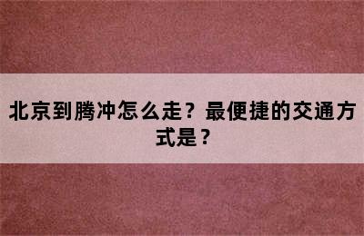 北京到腾冲怎么走？最便捷的交通方式是？