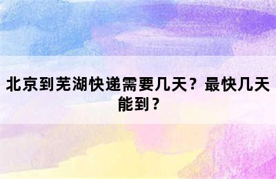 北京到芜湖快递需要几天？最快几天能到？