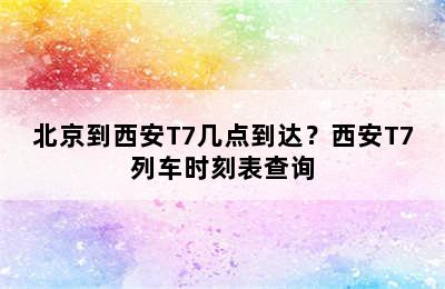 北京到西安T7几点到达？西安T7列车时刻表查询