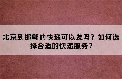 北京到邯郸的快递可以发吗？如何选择合适的快递服务？