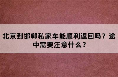 北京到邯郸私家车能顺利返回吗？途中需要注意什么？