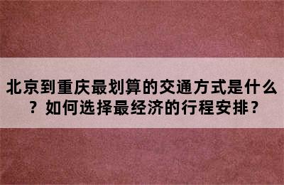 北京到重庆最划算的交通方式是什么？如何选择最经济的行程安排？