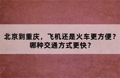 北京到重庆，飞机还是火车更方便？哪种交通方式更快？