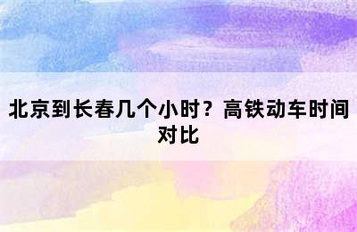 北京到长春几个小时？高铁动车时间对比