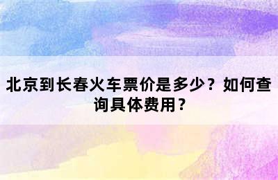 北京到长春火车票价是多少？如何查询具体费用？