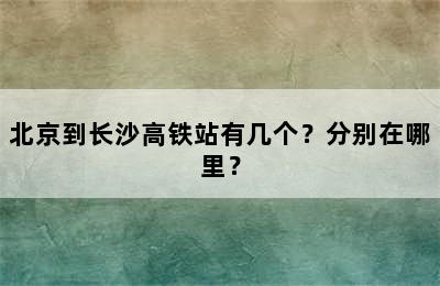 北京到长沙高铁站有几个？分别在哪里？