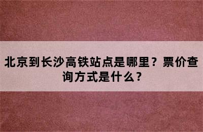 北京到长沙高铁站点是哪里？票价查询方式是什么？