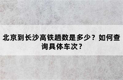 北京到长沙高铁趟数是多少？如何查询具体车次？