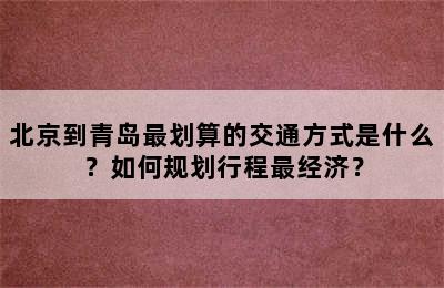北京到青岛最划算的交通方式是什么？如何规划行程最经济？