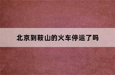 北京到鞍山的火车停运了吗