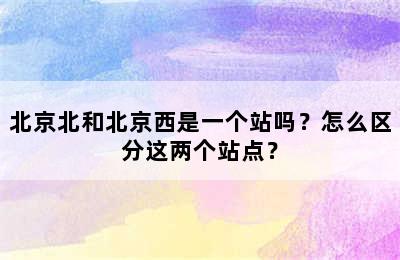 北京北和北京西是一个站吗？怎么区分这两个站点？