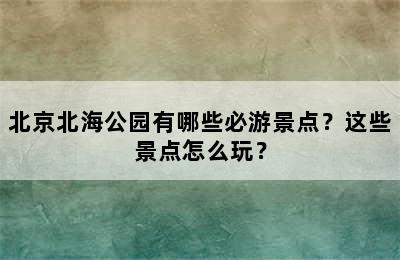 北京北海公园有哪些必游景点？这些景点怎么玩？