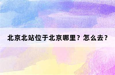 北京北站位于北京哪里？怎么去？